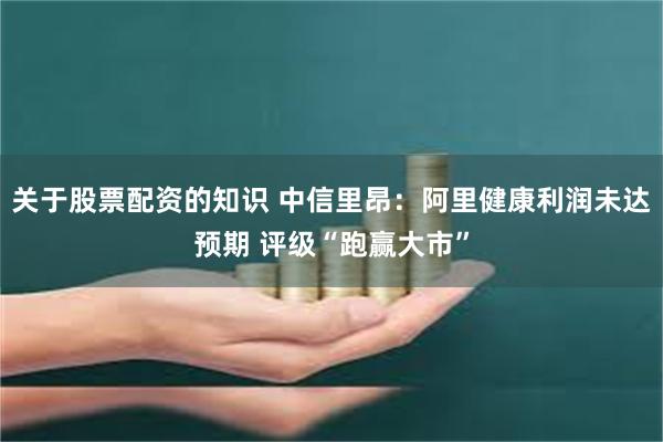 关于股票配资的知识 中信里昂：阿里健康利润未达预期 评级“跑赢大市”