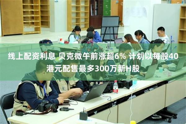 线上配资利息 贝克微午前涨超6% 计划以每股40港元配售最多300万新H股