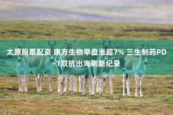 太原股票配资 康方生物早盘涨超7% 三生制药PD-1双抗出海刷新纪录