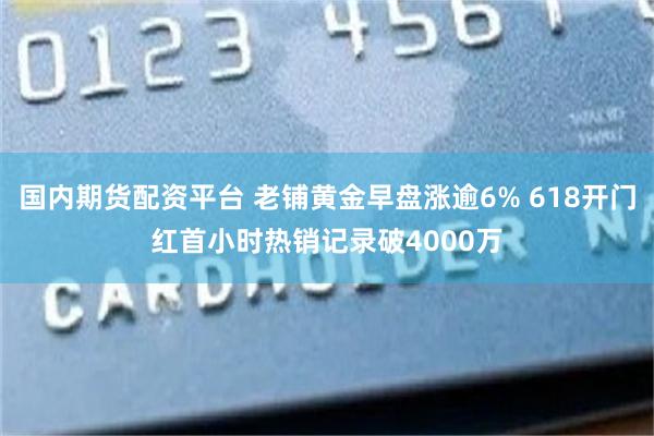 国内期货配资平台 老铺黄金早盘涨逾6% 618开门红首小时热销记录破4000万
