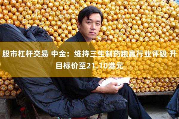 股市杠杆交易 中金：维持三生制药跑赢行业评级 升目标价至21.10港元
