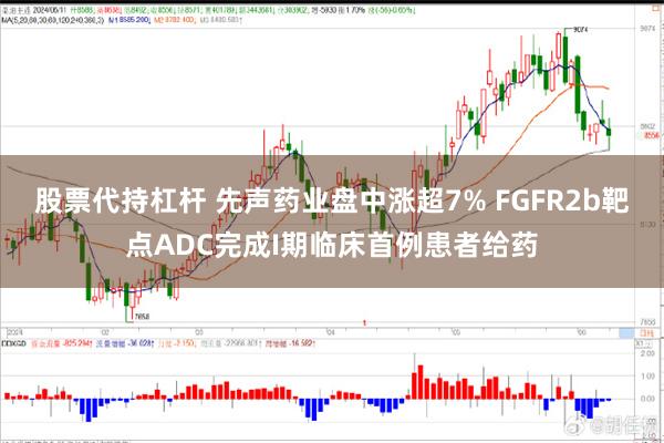 股票代持杠杆 先声药业盘中涨超7% FGFR2b靶点ADC完成I期临床首例患者给药