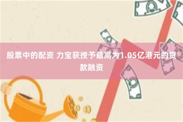 股票中的配资 力宝获授予最高为1.05亿港元的贷款融资