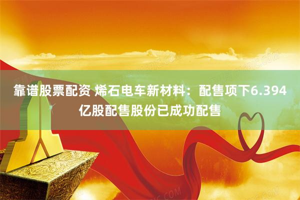 靠谱股票配资 烯石电车新材料：配售项下6.394亿股配售股份已成功配售