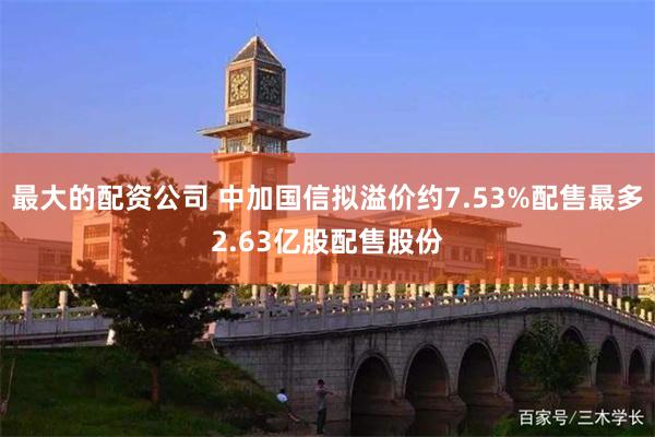 最大的配资公司 中加国信拟溢价约7.53%配售最多2.63亿股配售股份