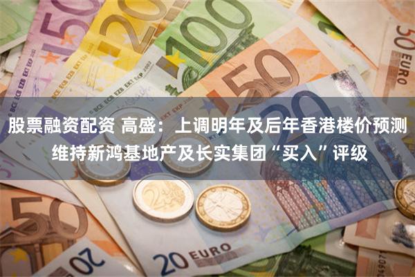 股票融资配资 高盛：上调明年及后年香港楼价预测 维持新鸿基地产及长实集团“买入”评级