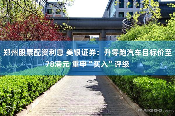 郑州股票配资利息 美银证券：升零跑汽车目标价至78港元 重申“买入”评级