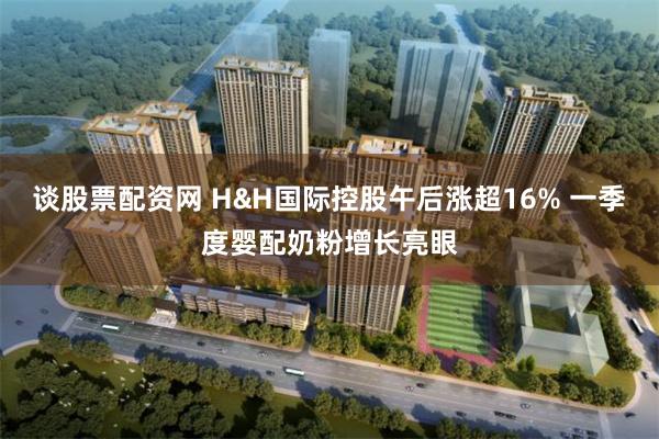 谈股票配资网 H&H国际控股午后涨超16% 一季度婴配奶粉增长亮眼