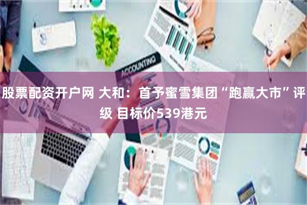 股票配资开户网 大和：首予蜜雪集团“跑赢大市”评级 目标价539港元