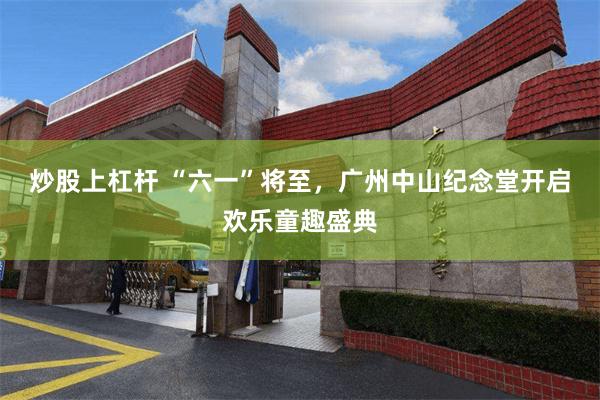 炒股上杠杆 “六一”将至，广州中山纪念堂开启欢乐童趣盛典