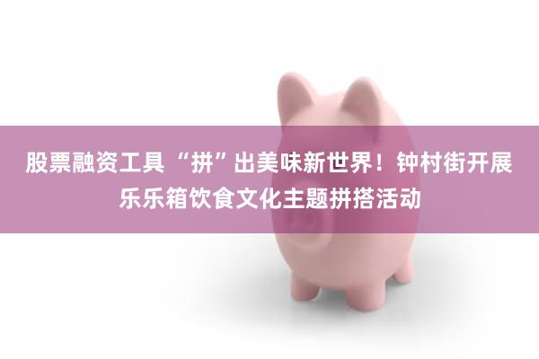 股票融资工具 “拼”出美味新世界！钟村街开展乐乐箱饮食文化主题拼搭活动