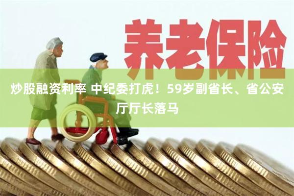 炒股融资利率 中纪委打虎！59岁副省长、省公安厅厅长落马