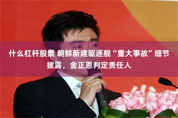 什么杠杆股票 朝鲜新建驱逐舰“重大事故”细节披露，金正恩判定责任人