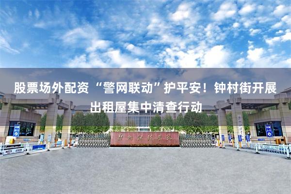 股票场外配资 “警网联动”护平安！钟村街开展出租屋集中清查行动