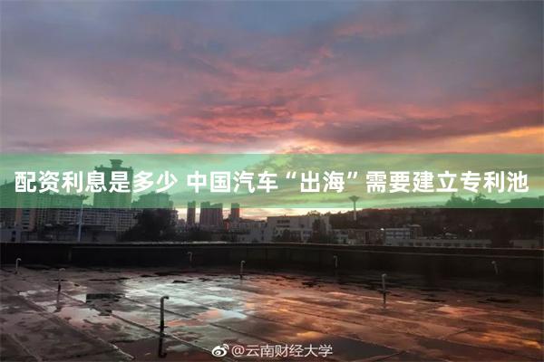 配资利息是多少 中国汽车“出海”需要建立专利池