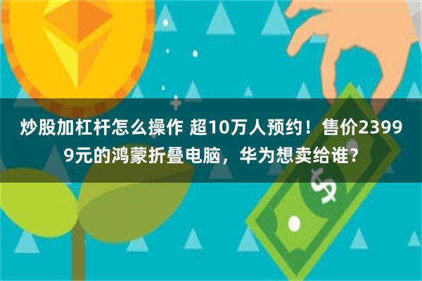炒股加杠杆怎么操作 超10万人预约！售价23999元的鸿蒙折叠电脑，华为想卖给谁？