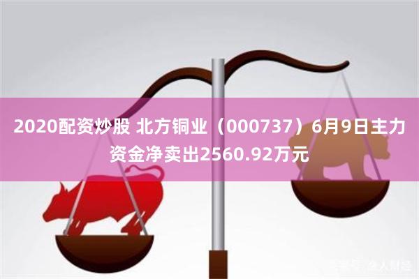 2020配资炒股 北方铜业（000737）6月9日主力资金净卖出2560.92万元