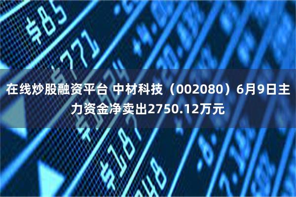 在线炒股融资平台 中材科技（002080）6月9日主力资金净卖出2750.12万元