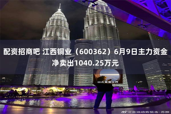 配资招商吧 江西铜业（600362）6月9日主力资金净卖出1040.25万元