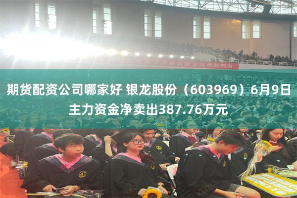 期货配资公司哪家好 银龙股份（603969）6月9日主力资金净卖出387.76万元