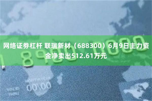 网络证劵杠杆 联瑞新材（688300）6月9日主力资金净卖出512.61万元