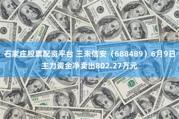 石家庄股票配资平台 三未信安（688489）6月9日主力资金净卖出802.27万元