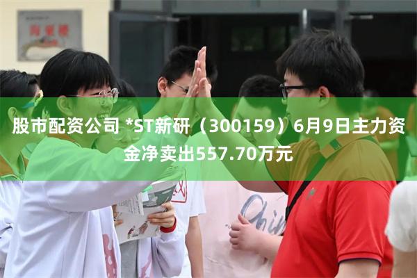 股市配资公司 *ST新研（300159）6月9日主力资金净卖出557.70万元