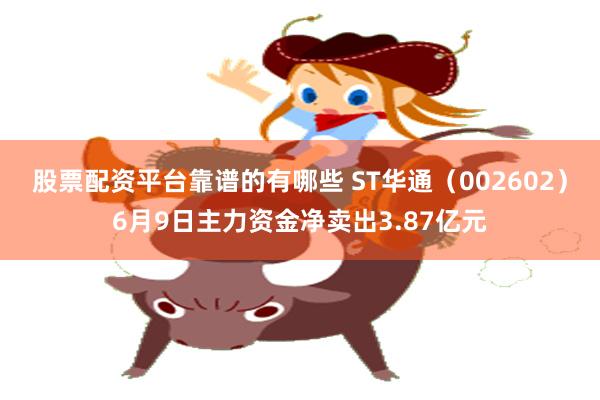 股票配资平台靠谱的有哪些 ST华通（002602）6月9日主力资金净卖出3.87亿元