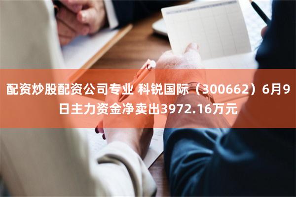 配资炒股配资公司专业 科锐国际（300662）6月9日主力资金净卖出3972.16万元