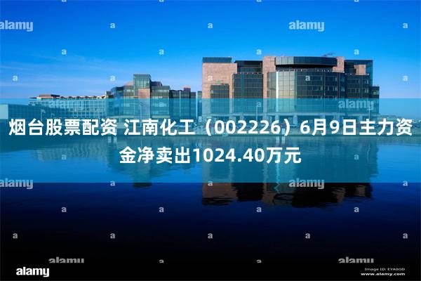 烟台股票配资 江南化工（002226）6月9日主力资金净卖出1024.40万元