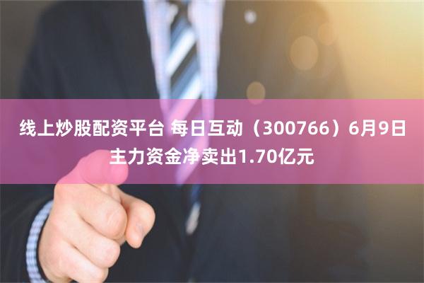 线上炒股配资平台 每日互动（300766）6月9日主力资金净卖出1.70亿元