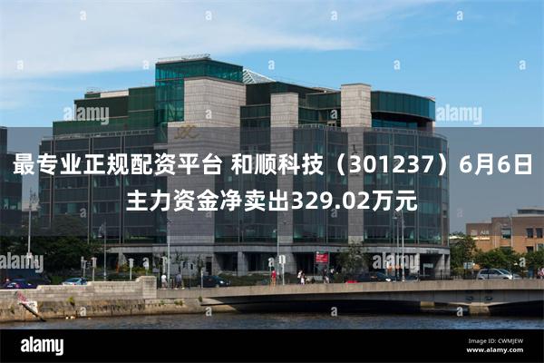 最专业正规配资平台 和顺科技（301237）6月6日主力资金净卖出329.02万元