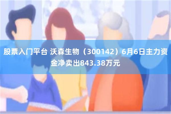 股票入门平台 沃森生物（300142）6月6日主力资金净卖出843.38万元
