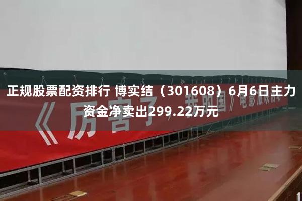 正规股票配资排行 博实结（301608）6月6日主力资金净卖出299.22万元