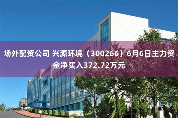场外配资公司 兴源环境（300266）6月6日主力资金净买入372.72万元