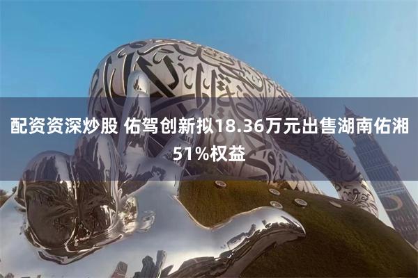 配资资深炒股 佑驾创新拟18.36万元出售湖南佑湘51%权益