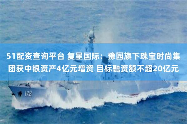 51配资查询平台 复星国际：豫园旗下珠宝时尚集团获中银资产4亿元增资 目标融资额不超20亿元