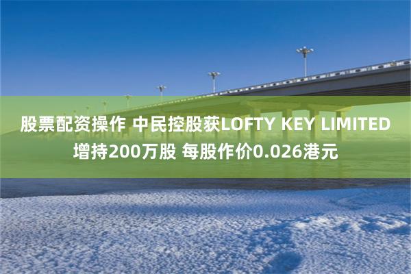 股票配资操作 中民控股获LOFTY KEY LIMITED增持200万股 每股作价0.026港元