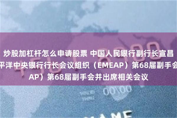 炒股加杠杆怎么申请股票 中国人民银行副行长宣昌能主持东亚及太平洋中央银行行长会议组织（EMEAP）第68届副手会并出席相关会议