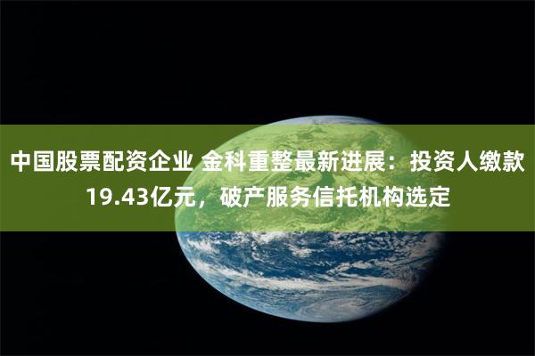 中国股票配资企业 金科重整最新进展：投资人缴款19.43亿元，破产服务信托机构选定