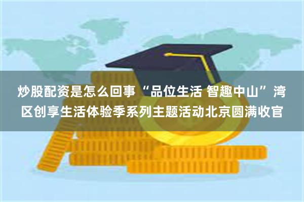炒股配资是怎么回事 “品位生活 智趣中山” 湾区创享生活体验季系列主题活动北京圆满收官