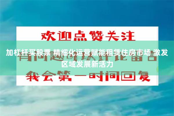 加杠杆买股票 精细化运营赋能租赁住房市场 激发区域发展新活力