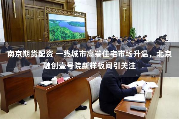 南京期货配资 一线城市高端住宅市场升温，北京融创壹号院新样板间引关注