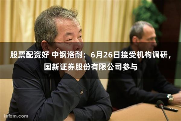 股票配资好 中钢洛耐：6月26日接受机构调研，国新证券股份有限公司参与