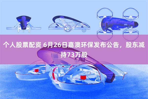 个人股票配资 6月26日嘉澳环保发布公告，股东减持73万股