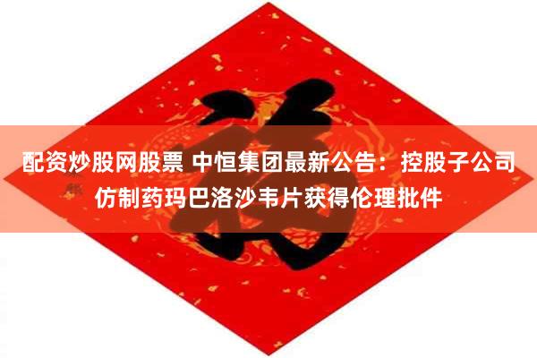 配资炒股网股票 中恒集团最新公告：控股子公司仿制药玛巴洛沙韦片获得伦理批件
