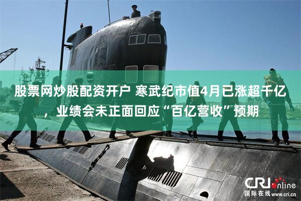 股票网炒股配资开户 寒武纪市值4月已涨超千亿，业绩会未正面回应“百亿营收”预期