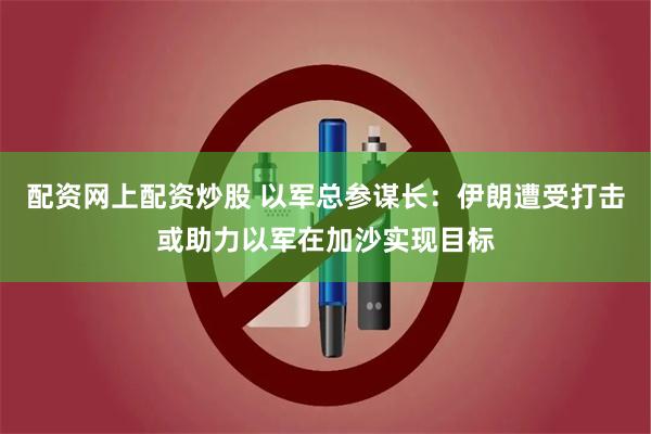 配资网上配资炒股 以军总参谋长：伊朗遭受打击或助力以军在加沙实现目标