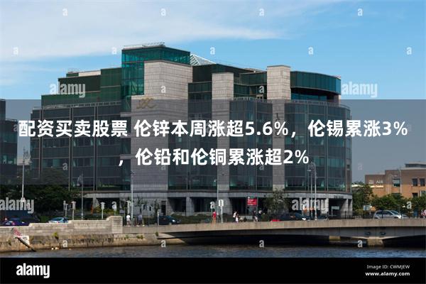 配资买卖股票 伦锌本周涨超5.6%，伦锡累涨3%，伦铅和伦铜累涨超2%