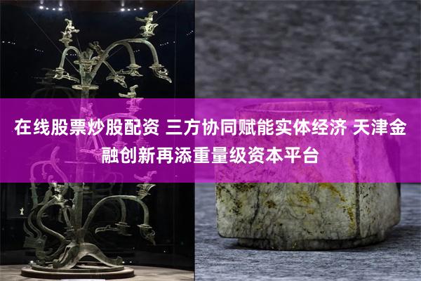在线股票炒股配资 三方协同赋能实体经济 天津金融创新再添重量级资本平台